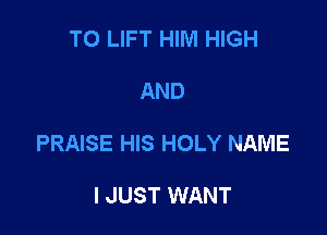T0 LIFT HIM HIGH

AND

PRAISE HIS HOLY NAME

I JUST WANT