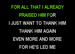 FOR ALL THAT I ALREADY
PRAISED HIM FOR
I JUST WANT TO THANK HIM
THANK HIM AGAIN
EVEN MORE AND MORE

FOR HE'S LED ME I