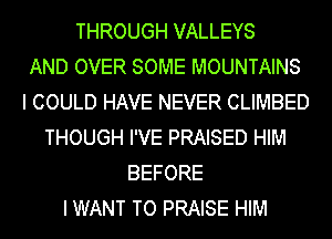 THROUGH VALLEYS
AND OVER SOME MOUNTAINS
I COULD HAVE NEVER CLIMBED
THOUGH I'VE PRAISED HIM
BEFORE
I WANT TO PRAISE HIM