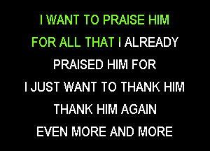 I WANT TO PRAISE HIM
FOR ALL THAT I ALREADY
PRAISED HIM FOR
IJUST WANT TO THANK HIM
THANK HIM AGAIN

EVEN MORE AND MORE I
