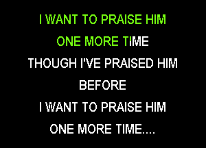 I WANT TO PRAISE HIM
ONE MORE TIME
THOUGH I'VE PRAISED HIM
BEFORE
IWANT T0 PRAISE HIM
ONE MORE TIME...