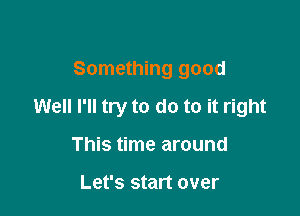 Something good

Well I'll try to do to it right

This time around

Let's start over