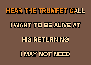 HEAR THE TRUMPET CALL

I WANT TO BE ALIVE AT

HIS RETURNING

I MAY NOT NEED