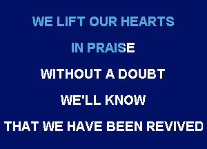 WE LIFT OUR HEARTS
IN PRAISE
WITHOUT A DOUBT
WE'LL KNOW
THAT WE HAVE BEEN REVIVED