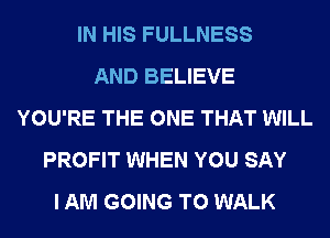 IN HIS FULLNESS
AND BELIEVE
YOU'RE THE ONE THAT WILL
PROFIT WHEN YOU SAY
I AM GOING TO WALK