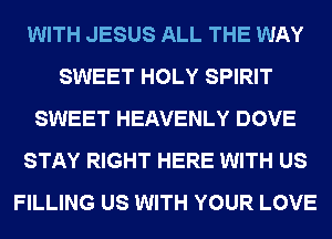 WITH JESUS ALL THE WAY
SWEET HOLY SPIRIT
SWEET HEAVENLY DOVE
STAY RIGHT HERE WITH US
FILLING US WITH YOUR LOVE