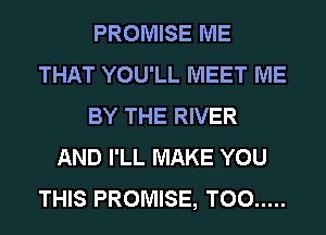 PROMISE ME
THAT YOU'LL MEET ME
BY THE RIVER
AND I'LL MAKE YOU
THIS PROMISE, T00 .....