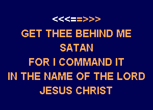GET THEE BEHIND ME
SATAN
FOR I COMMAND IT
IN THE NAME OF THE LORD
JESUS CHRIST