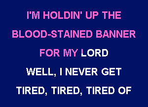 I'M HOLDIN' UP THE
BLOOD-STAINED BANNER
FOR MY LORD
WELL, I NEVER GET
TIRED, TIRED, TIRED OF