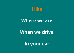 I like

Where we are

When we drive

In your car