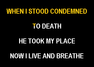 WHEN I STOOD CONDEMNED
TO DEATH
HE TOOK MY PLACE
NOW I LIVE AND BREATHE