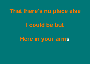 That there's no place else

I could be but

Here in your arms
