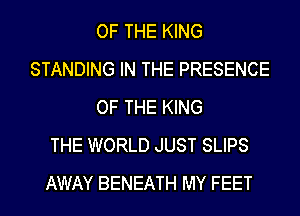 OF THE KING
STANDING IN THE PRESENCE
OF THE KING
THE WORLD JUST SLIPS
AWAY BENEATH MY FEET