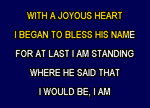 WITH A JOYOUS HEART
I BEGAN TO BLESS HIS NAME
FOR AT LAST I AM STANDING
WHERE HE SAID THAT
IWOULD BE, IAM