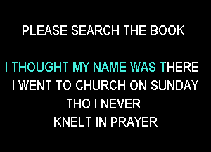 PLEASE SEARCH THE BOOK

I THOUGHT MY NAME WAS THERE
I WENT TO CHURCH ON SUNDAY
THO I NEVER
KNELT IN PRAYER