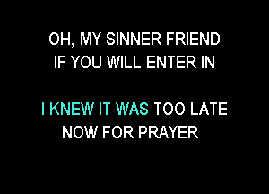 OH, MY SINNER FRIEND
IF YOU WILL ENTER IN

I KNEW IT WAS TOO LATE
NOW FOR PRAYER