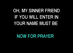 OH, MY SINNER FRIEND
IF YOU WILL ENTER IN
YOUR NAME MUST BE

NOW FOR PRAYER