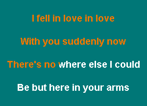 I fell in love in love
With you suddenly now

There's no where else I could

Be but here in your arms