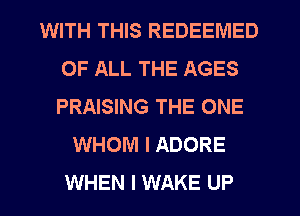 WITH THIS REDEEIVIED
OF ALL THE AGES
PRAISING THE ONE

WHOM I ADORE
WHEN I WAKE UP