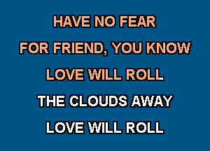 HAVE NO FEAR
FOR FRIEND, YOU KNOW
LOVE WILL ROLL
THE CLOUDS AWAY
LOVE WILL ROLL