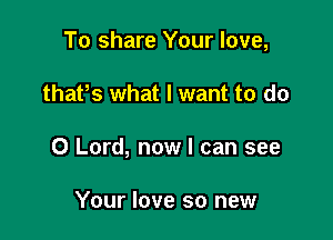 To share Your love,

thatos what I want to do
0 Lord, now I can see

Your love so new