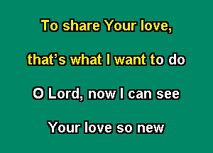 To share Your love,

thatos what I want to do
0 Lord, now I can see

Your love so new