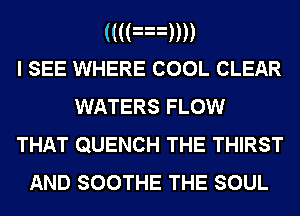 (((an)
I SEE WHERE COOL CLEAR
WATERS FLOW
THAT QUENCH THE THIRST

AND SOOTHE THE SOUL