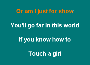 Or am ljust for show

You'll go far in this world

If you know how to

Touch a girl