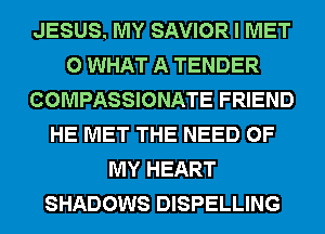 JESUS. MY SAVIOR I MET
0 WHAT A TENDER
COMPASSIONATE FRIEND
HE MET THE NEED OF
MY HEART
SHADOWS DISPELLING