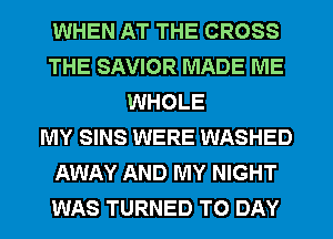 WHEN AT THE CROSS
THE SAVIOR MADE ME
WHOLE
MY SINS WERE WASHED
AWAY AND MY NIGHT
WAS TURNED T0 DAY