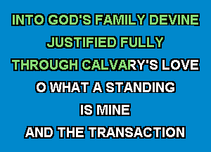 INTO GOD'S FAMILY DEVINE
JUSTIFIED FULLY
THROUGH CALVARY'S LOVE
0 WHAT A STANDING
IS MINE
AND THE TRANSACTION