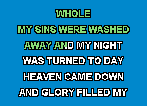 WHOLE
MY SINS WERE WASHED
AWAY AND MY NIGHT
WAS TURNED T0 DAY
HEAVEN CAME DOWN
AND GLORY FILLED MY