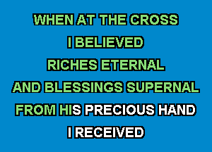 WHEN AT THE CROSS
I BELIEVED
RICHES ETERNAL
AND BLESSINGS SUPERNAL
FROM HIS PRECIOUS HAND
I RECEIVED