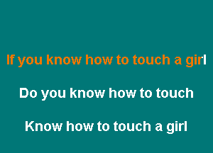 If you know how to touch a girl

Do you know how to touch

Know how to touch a girl