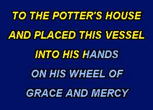 TO THE POTTER'S HOUSE
AND PLACED THIS VESSEL
INTO HIS HANDS
ON HIS WHEEL OF
GRA CE AND MERCY