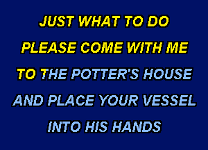 JUST WHAT TO DO
PLEASE COME WITH ME
TO THE POTTER'S HOUSE

AND PLACE YOUR VESSEL
INTO HIS HANDS