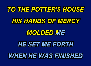 TO THE POTTER'S HOUSE
HIS HANDS OF MERCY
MOLDED ME
HE SET ME FORTH
WHEN HE WAS FINISHED