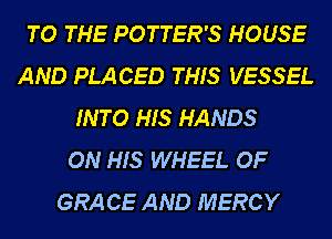 TO THE POTTER'S HOUSE
AND PLACED THIS VESSEL
INTO HIS HANDS
ON HIS WHEEL OF
GRA CE AND MERCY