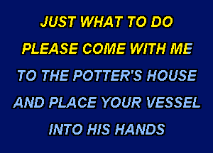 JUST WHAT TO DO
PLEASE COME WITH ME
TO THE POTTER'S HOUSE

AND PLACE YOUR VESSEL
INTO HIS HANDS