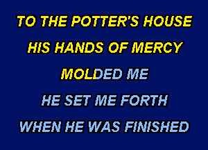 TO THE POTTER'S HOUSE
HIS HANDS OF MERCY
MOLDED ME
HE SET ME FORTH
WHEN HE WAS FINISHED