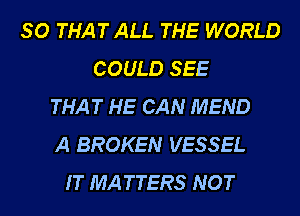 SO THAT ALL THE WORLD
COULD SEE
THAT HE CAN MEND
A BROKEN VESSEL
IT MATTERS NOT