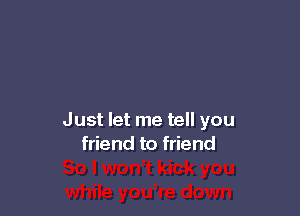 Just let me tell you
friend to friend