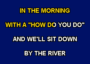 IN THE MORNING

WITH A HOW DO YOU DO

AND WE'LL SIT DOWN

BY THE RIVER