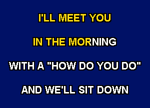 I'LL MEET YOU

IN THE MORNING

WITH A HOW DO YOU DO

AND WE'LL SIT DOWN