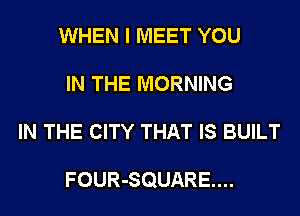 WHEN I MEET YOU
IN THE MORNING
IN THE CITY THAT IS BUILT

FOUR-SQUARE....