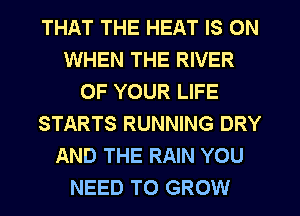 THAT THE HEAT IS ON
WHEN THE RIVER
OF YOUR LIFE
STARTS RUNNING DRY
AND THE RAIN YOU
NEED TO GROW