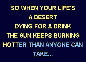 SO WHEN YOUR LIFE'S
A DESERT
DYING FOR A DRINK
THE SUN KEEPS BURNING
HOTTER THAN ANYONE CAN
TAKE...