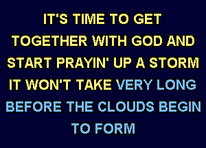 IT'S TIME TO GET
TOGETHER WITH GOD AND
START PRAYIN' UP A STORM
IT WON'T TAKE VERY LONG
BEFORE THE CLOUDS BEGIN
TO FORM