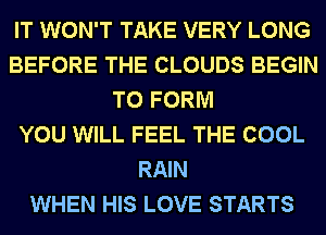 IT WON'T TAKE VERY LONG
BEFORE THE CLOUDS BEGIN
TO FORM
YOU WILL FEEL THE COOL
RAIN
WHEN HIS LOVE STARTS