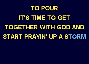 T0 POUR
IT'S TIME TO GET
TOGETHER WITH GOD AND
START PRAYIN' UP A STORM